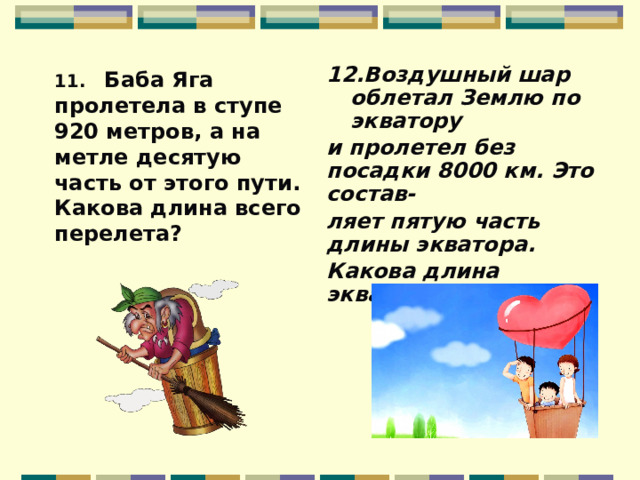 12.Воздушный шар облетал Землю по экватору и пролетел без посадки 8000 км. Это состав- ляет пятую часть длины экватора. Какова длина экватора?   11. Баба Яга пролетела в ступе 920 метров, а на метле десятую часть от этого пути. Какова длина всего перелета?  