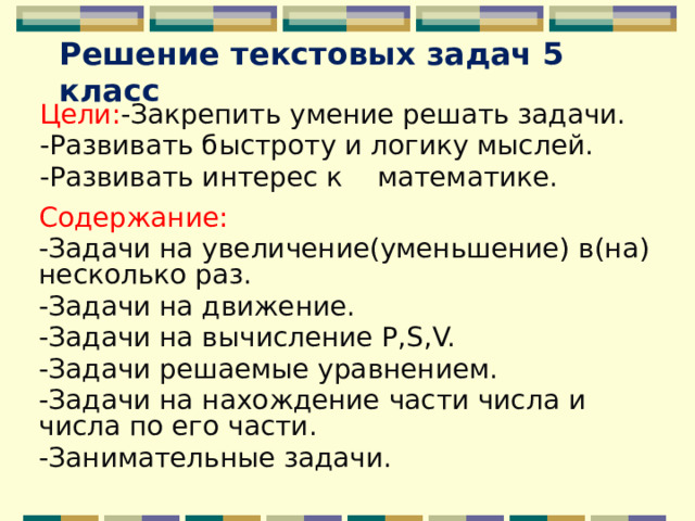 Решение текстовых задач 5 класс Цели: -Закрепить умение решать задачи. -Развивать быстроту и логику мыслей. -Развивать интерес к математике.  Содержание: -Задачи на увеличение(уменьшение) в(на) несколько раз. -Задачи на движение. -Задачи на вычисление P,S,V. -Задачи решаемые уравнением. -Задачи на нахождение части числа и числа по его части. -Занимательные задачи. 