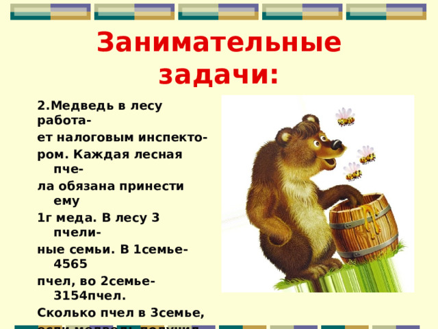 Занимательные задачи: 2.Медведь в лесу работа- ет налоговым инспекто- ром. Каждая лесная пче- ла обязана принести ему 1г меда. В лесу 3 пчели- ные семьи. В 1семье-4565 пчел, во 2семье-3154пчел. Сколько пчел в 3семье, если медведь получил от всех пчел 10кг меда? 