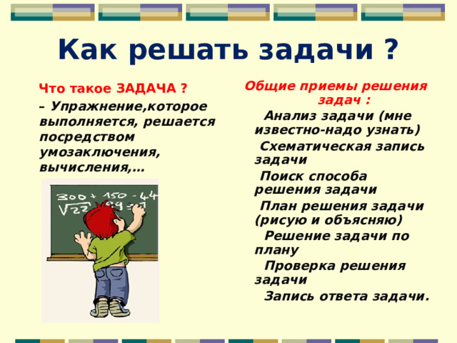 Как решать задачи ? Общие приемы решения задач :  Анализ задачи (мне известно-надо узнать)  Cхематическая запись задачи  Поиск способа решения задачи  План решения задачи (рисую и объясняю)  Решение задачи по плану  Проверка решения задачи  Запись ответа задачи. Что такое ЗАДАЧА ? – Упражнение,которое выполняется, решается посредством умозаключения, вычисления,…   