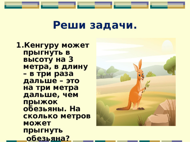 Реши задачи. 1.Кенгуру может прыгнуть в высоту на 3 метра, в длину – в три раза дальше – это на три метра дальше, чем прыжок обезьяны. На сколько метров может прыгнуть  обезьяна?  