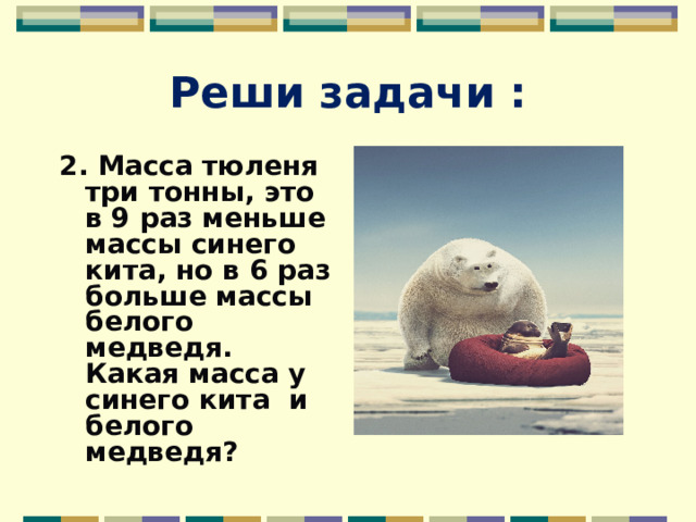 Реши задачи : 2. Масса тюленя три тонны, это в 9 раз меньше массы синего кита, но в 6 раз больше массы белого медведя. Какая масса у синего кита и белого медведя? 