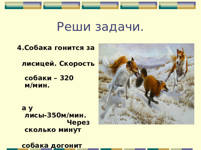 Реши задачи. 4.Собака гонится за  лисицей. Скорость собаки – 320 м/мин.  а у лисы-350м/мин. Через сколько минут  собака догонит лисицу,если расстояние между ними 180 метров? 