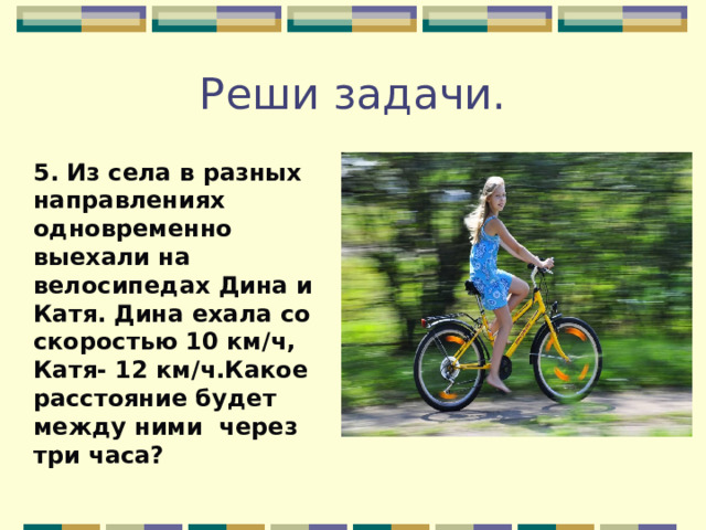 Реши задачи. 5. Из села в разных направлениях одновременно выехали на велосипедах Дина и Катя. Дина ехала со скоростью 10 км/ч, Катя- 12 км/ч.Какое расстояние будет между ними через три часа?  