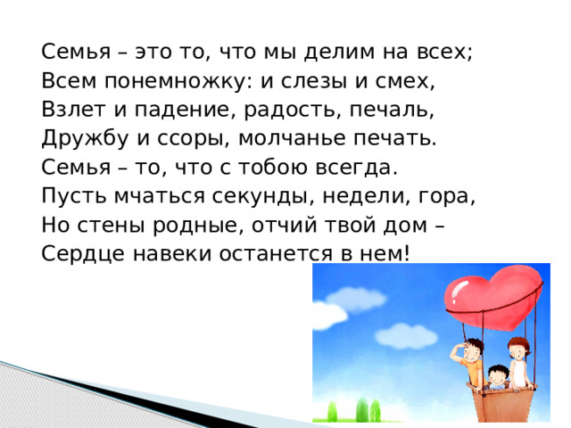 Семья – это то, что мы делим на всех; Всем понемножку: и слезы и смех, Взлет и падение, радость, печаль, Дружбу и ссоры, молчанье печать. Семья – то, что с тобою всегда. Пусть мчаться секунды, недели, гора, Но стены родные, отчий твой дом – Сердце навеки останется в нем! 