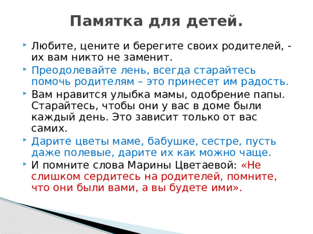 Памятка для детей.   Любите, цените и берегите своих родителей, - их вам никто не заменит. Преодолевайте лень, всегда старайтесь помочь родителям – это принесет им радость. Вам нравится улыбка мамы, одобрение папы. Старайтесь, чтобы они у вас в доме были каждый день. Это зависит только от вас самих. Дарите цветы маме, бабушке, сестре, пусть даже полевые, дарите их как можно чаще. И помните слова Марины Цветаевой: «Не слишком сердитесь на родителей, помните, что они были вами, а вы будете ими». 