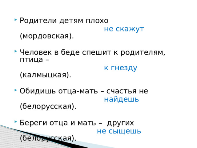 Родители детям плохо  не скажут (мордовская). Человек в беде спешит к родителям, птица –  к гнезду (калмыцкая). Обидишь отца-мать – счастья не   найдешь (белорусская). Береги отца и мать – других  не сыщешь (белорусская). 