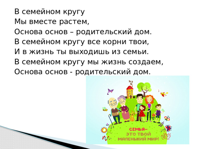 В семейном кругу Мы вместе растем, Основа основ – родительский дом. В семейном кругу все корни твои, И в жизнь ты выходишь из семьи. В семейном кругу мы жизнь создаем, Основа основ - родительский дом. 