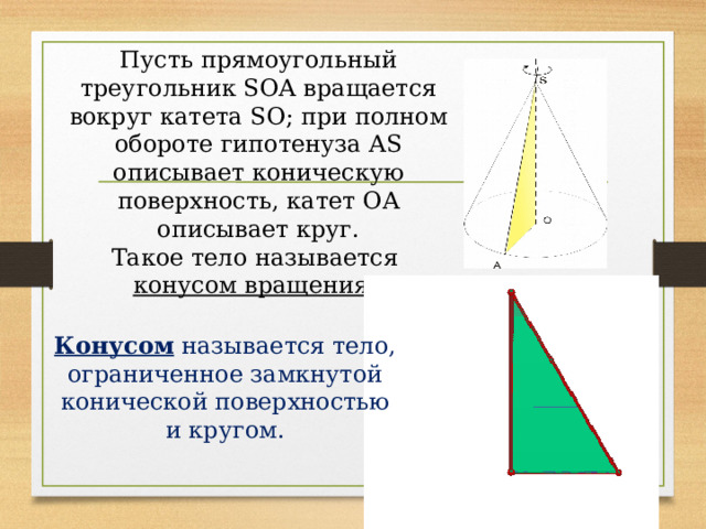 Пусть прямоугольный треугольник SOA вращается вокруг катета SO; при полном обороте гипотенуза AS описывает коническую поверхность, катет OA описывает круг. Такое тело называется конусом вращения . Конусом называется тело, ограниченное замкнутой конической поверхностью и кругом. 
