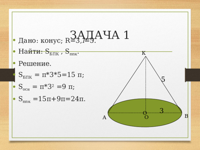 ЗАДАЧА 1 Дано: конус; R=3, l =5. Найти: S БПК , S ппк . Решение. S БПК = π*3*5=15 π; S осн = π*3 2 =9 π; S ппк =15π+9π=24π. К 5 О 3 В О А 