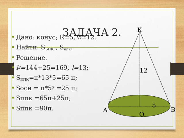 ЗАДАЧА 2. К Дано: конус; R=5, h =12. Найти: S БПК , S ппк . Решение. l 2 = 144+25=169 , l= 13; S БПК =π*13*5=65 π; Sосн = π*5 2 =25 π; Sппк =65π+25π; Sппк =90π. 12 5 В А О 