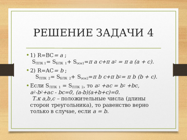 РЕШЕНИЕ ЗАДАЧИ 4 1) R=ВС = a ; S ППК 1 = S БПК  1 + S осн1 = π a с+π a 2 = π a (a + с). 2) R=АС = b ; S ППК  2 = S БПК  2 + S осн2 = π b с+π b 2 = π b (b + с). Если S ППК  1 = S ППК  2 , то a 2 +aс = b 2 +bc, a 2 -b 2 +ac - bc=0, (a-b)(a+b+c)=0. Т.к a,b,c – положительные числа (длины сторон треугольника), то  равенство верно только в случае, если a = b.  