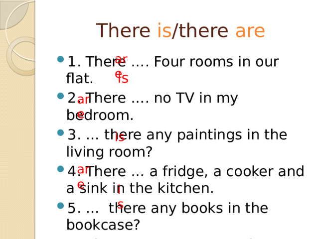 There is /there are are 1. There …. Four rooms in our flat. 2. There …. no TV in my bedroom. 3. … there any paintings in the living room? 4. There … a fridge, a cooker and a sink in the kitchen. 5. … there any books in the bookcase? 6. There …. no carpet in the kitchen. is are is are is 
