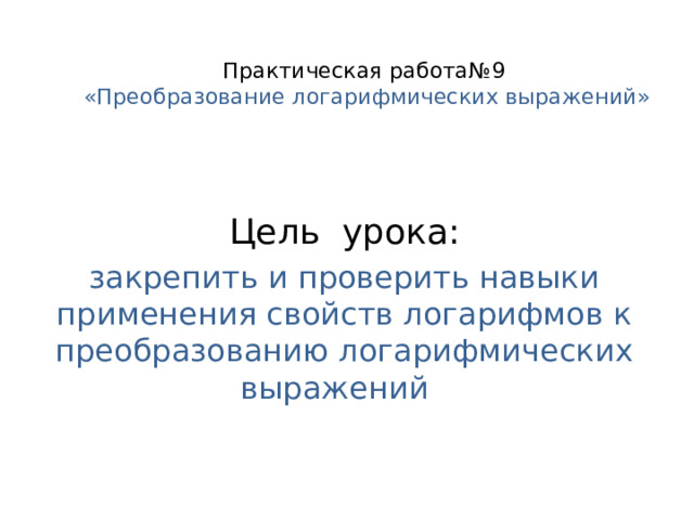 Практическая работа№9  «Преобразование логарифмических выражений»   Цель урока: закрепить и проверить навыки применения свойств логарифмов к преобразованию логарифмических выражений 