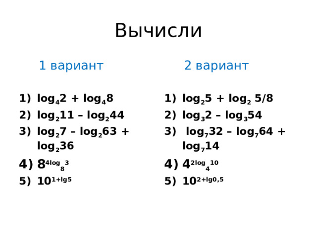 Вычисли  1 вариант  2 вариант log 4 2 + log 4 8  log 2 11 – log 2 44  log 2 7 – log 2 63 + log 2 36  8 4log 8 3  10 1+lg5 log 2 5 + log 2  5/8  log 3 2 – log 3 54   log 7 32 – log 7 64 + log 7 14  4 2log 4 10  10 2+lg0,5 