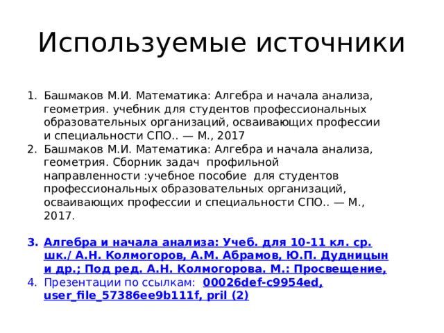 Используемые источники Башмаков М.И. Математика: Алгебра и начала анализа, геометрия. учебник для студентов профессиональных образовательных организаций, осваивающих профессии и специальности СПО.. — М., 2017 Башмаков М.И. Математика: Алгебра и начала анализа, геометрия. Сборник задач профильной направленности :учебное пособие для студентов профессиональных образовательных организаций, осваивающих профессии и специальности СПО.. — М., 2017. Алгебра и начала анализа: Учеб. для 10-11 кл. ср. шк./ А.Н. Колмогоров, А.М. Абрамов, Ю.П. Дудницын и др.; Под ред. А.Н. Колмогорова. М.: Просвещение, Презентации по ссылкам: 00026def-c9954ed, user_file_57386ee9b111f, pril (2) 