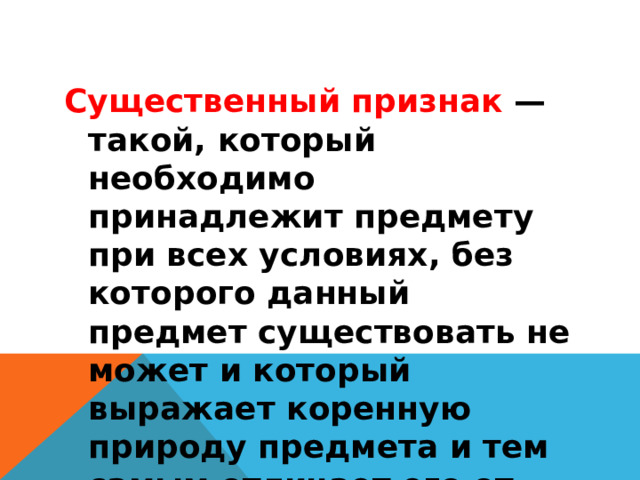 Существенный признак  — такой, который необходимо принадлежит предмету при всех условиях, без которого данный предмет существовать не может и который выражает коренную природу предмета и тем самым отличает его от других родов и видов. 