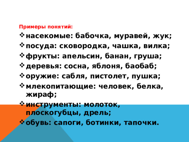 Примеры понятий: насекомые: бабочка, муравей, жук; посуда: сковородка, чашка, вилка; фрукты: апельсин, банан, груша; деревья: сосна, яблоня, баобаб; оружие: сабля, пистолет, пушка; млекопитающие: человек, белка, жираф; инструменты: молоток, плоскогубцы, дрель; обувь: сапоги, ботинки, тапочки.  