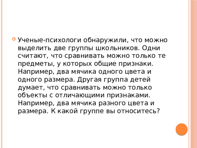 Ученые-психологи обнаружили, что можно выделить две группы школьников. Одни считают, что сравнивать можно только те предметы, у которых общие признаки. Например, два мячика одного цвета и одного размера. Другая группа детей думает, что сравнивать можно только объекты с отличающими признаками. Например, два мячика разного цвета и размера. К какой группе вы относитесь? 