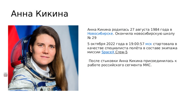 Анна Кикина   Анна Кикина родилась 27 августа 1984 года в  Новосибирске . Окончила новосибирскую школу № 29 5 октября 2022 года в 19:00:57  мск  стартовала в качестве специалиста полёта в составе экипажа миссии  SpaceX Crew-5     После стыковки Анна Кикина присоединилась к работе российского сегмента МКС.  