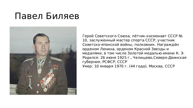 Павел Биляев Герой Советского Союза, лётчик-космонавт СССР № 10, заслуженный мастер спорта СССР, участник Советско-японской войны, полковник. Награждён орденом Ленина, орденом Красной Звезды и медалями, в том числе Золотой медалью имени К. Э. Родился: 26 июня 1925 г., Челищево,Северо-Двинская губерния, РСФСР, СССР Умер: 10 января 1970 г. (44 года), Москва, СССР 