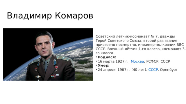 Владимир Комаров Советский лётчик-космонавт № 7, дважды Герой Советского Союза, второй раз звание присвоено посмертно, инженер-полковник ВВС СССР. Военный лётчик 1-го класса, космонавт 3-го класса.  Родился:  16 марта 1927 г.,  Москва , РСФСР, СССР Умер:  24 апреля 1967 г. (40 лет),  СССР , Оренбург 