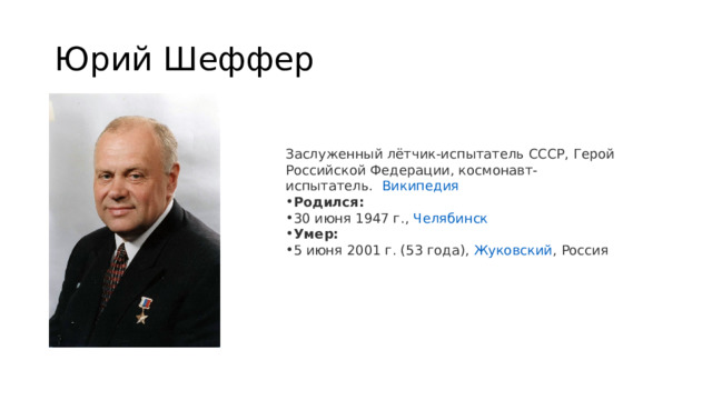 Юрий Шеффер Заслуженный лётчик-испытатель СССР, Герой Российской Федерации, космонавт-испытатель.   Википедия Родился:  30 июня 1947 г.,  Челябинск Умер:  5 июня 2001 г. (53 года),  Жуковский , Россия 