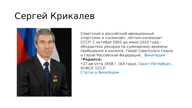 Сергей Крикалев Советский и российский авиационный спортсмен и космонавт, лётчик-космонавт СССР. С октября 2005 до июня 2015 года - обладатель рекорда по суммарному времени пребывания в космосе. Герой Советского Союза и Герой Российской Федерации.   Википедия Родился:  27 августа 1958 г. (64 года),  Санкт-Петербург , РСФСР, СССР Статья в Википедии 