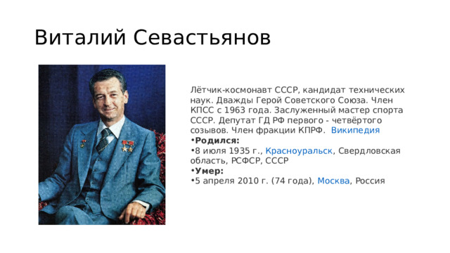 Виталий Севастьянов Лётчик-космонавт СССР, кандидат технических наук. Дважды Герой Советского Союза. Член КПСС с 1963 года. Заслуженный мастер спорта СССР. Депутат ГД РФ первого - четвёртого созывов. Член фракции КПРФ.   Википедия Родился:  8 июля 1935 г.,  Красноуральск , Свердловская область, РСФСР, СССР Умер:  5 апреля 2010 г. (74 года),  Москва , Россия 