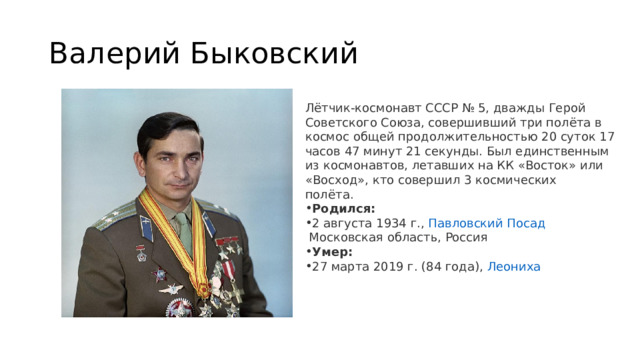 Валерий Быковский Лётчик-космонавт СССР № 5, дважды Герой Советского Союза, совершивший три полёта в космос общей продолжительностью 20 суток 17 часов 47 минут 21 секунды. Был единственным из космонавтов, летавших на КК «Восток» или «Восход», кто совершил 3 космических полёта.   Родился:  2 августа 1934 г.,  Павловский Посад  Московская область, Россия Умер:  27 марта 2019 г. (84 года),  Леониха 