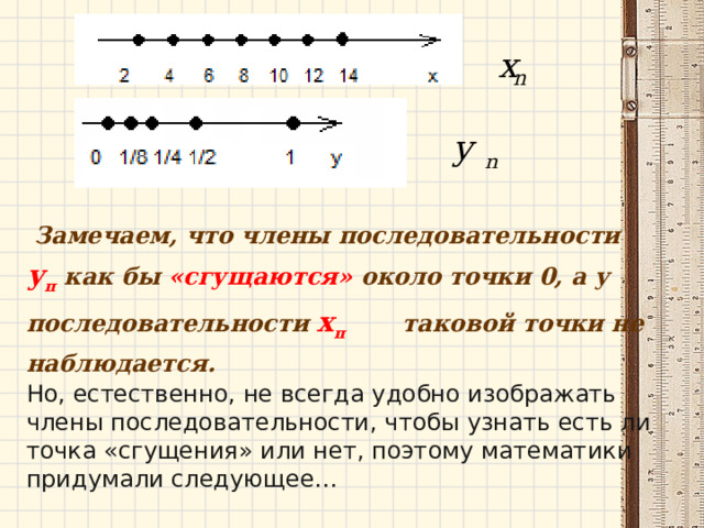  Замечаем, что члены последовательности у п  как бы «сгущаются» около точки 0, а у последовательности х п  таковой точки не наблюдается.      Но, естественно, не всегда удобно изображать члены последовательности, чтобы узнать есть ли точка «сгущения» или нет, поэтому математики придумали следующее… 