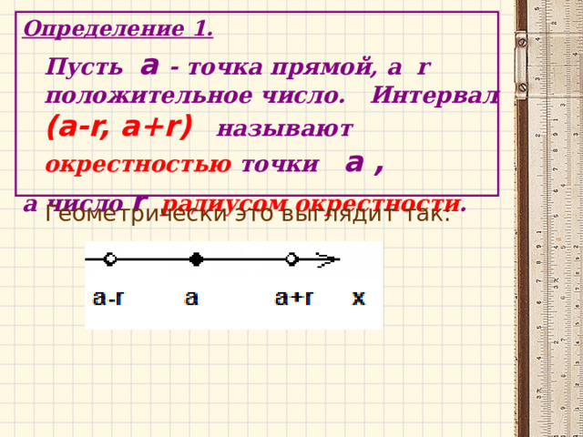 Определение 1.  Пусть a  - точка прямой, а r положительное число. Интервал (a-r, a+r)  называют окрестностью точки a ,  а число r  радиусом окрестности . Геометрически это выглядит так: 