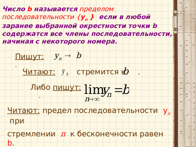 Число  b  называется пределом последовательности { у п } если в любой заранее выбранной окрестности точки b содержатся все члены последовательности, начиная с некоторого номера. Пишут: . Читают: стремится к . Либо пишут: . Читают: предел последовательности у п  при стремлении п  к бесконечности равен b . 