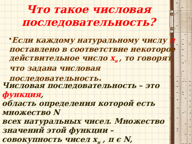 Что такое числовая последовательность? Если каждому натуральному числу п поставлено в соответствие некоторое действительное число х п , то говорят, что задана числовая последовательность . Числовая последовательность – это функция , область определения которой есть множество N всех натуральных чисел. Множество значений этой функции – совокупность чисел х п , п ϵ Ν, называют множеством значений последовательности. 