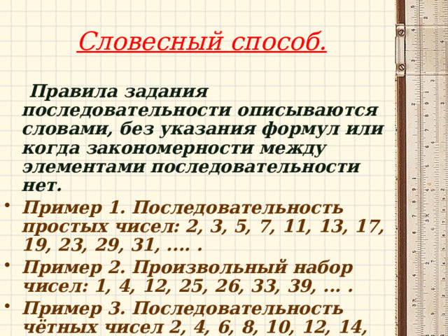 Словесный способ.    Правила задания последовательности описываются словами, без указания формул или когда закономерности между элементами последовательности нет. Пример 1. Последовательность простых чисел: 2, 3, 5, 7, 11, 13, 17, 19, 23, 29, 31, .... . Пример 2. Произвольный набор чисел: 1, 4, 12, 25, 26, 33, 39, ... . Пример 3. Последовательность чётных чисел 2, 4, 6, 8, 10, 12, 14, 16, ... . 