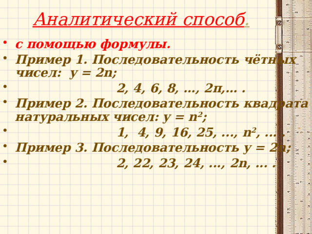 Аналитический способ .   с помощью формулы. Пример 1. Последовательность чётных чисел: y = 2n;  2, 4, 6, 8, …, 2п,… . Пример 2. Последовательность квадрата натуральных чисел: y = n 2 ;  1, 4, 9, 16, 25, ..., n 2 , ... . Пример 3. Последовательность y = 2n;  2, 22, 23, 24, ..., 2n, ... . 