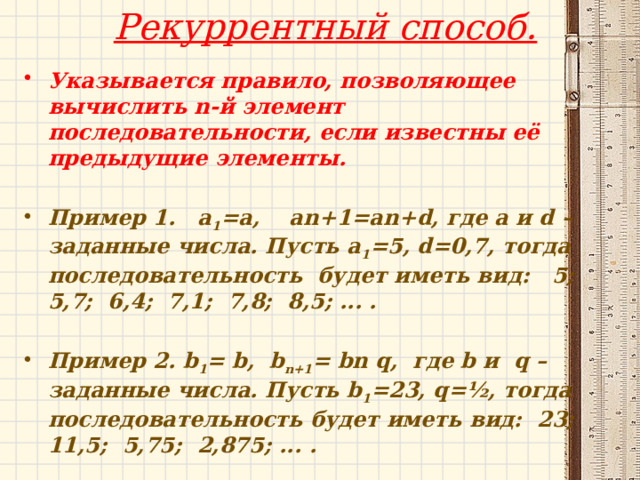 Рекуррентный способ.   Указывается правило, позволяющее вычислить n-й элемент последовательности, если известны её предыдущие элементы.  Пример 1. a 1 =a, an+1=an+d, где a и d – заданные числа. Пусть a 1 =5, d=0,7, тогда последовательность будет иметь вид: 5; 5,7; 6,4; 7,1; 7,8; 8,5; ... .  Пример 2. b 1 = b, b n+1 = bn q, где b и q – заданные числа. Пусть b 1 =23, q=½, тогда последовательность будет иметь вид: 23; 11,5; 5,75; 2,875; ... . 