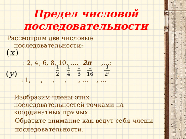 Предел числовой последовательности Рассмотрим две числовые последовательности:  : 2, 4, 6, 8, 10, …, 2п ,…;  : 1, , , , , … , … Изобразим члены этих последовательностей точками на координатных прямых.  Обратите внимание как ведут себя члены  последовательности. 