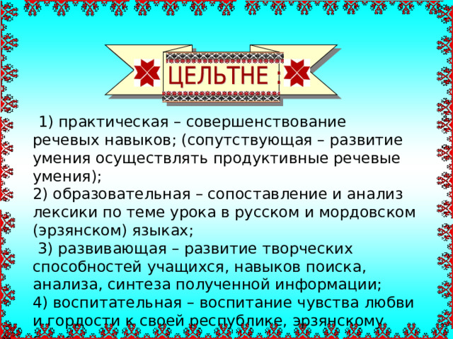  1) практическая – совершенствование речевых навыков; (сопутствующая – развитие умения осуществлять продуктивные речевые умения); 2) образовательная – сопоставление и анализ лексики по теме урока в русском и мордовском (эрзянском) языках;  3) развивающая – развитие творческих способностей учащихся, навыков поиска, анализа, синтеза полученной информации; 4) воспитательная – воспитание чувства любви и гордости к своей республике, эрзянскому языку. 