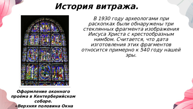 История витража. В 1930 году археологами при раскопках были обнаружены три стеклянных фрагмента изображения Иисуса Христа с крестообразным нимбом. Считается, что дата изготовления этих фрагментов относится примерно к 540 году нашей эры. Оформление оконного проёма в Кентерберийском соборе.  «Верхняя половина Окна Библии Бедняков» 