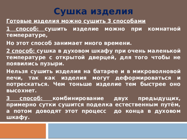Сушка изделия Готовые изделия можно сушить 3 способами 1 способ: сушить изделие можно при комнатной температуре, Но этот способ занимает много времени. 2 способ: сушка в духовом шкафу при очень маленькой температуре с открытой дверцей, для того чтобы не появились пузыри. Нельзя сушить изделия на батарее и в микроволновой печи, так как изделия могут деформироваться и потрескаться. Чем тоньше изделие тем быстрее оно высохнет. 3 способ: комбинирование двух предыдущих, примерно сутки сушится поделка естественным путём, а потом доводят этот процесс до конца в духовом шкафу. 