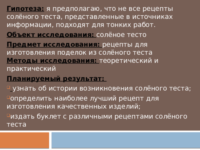 Гипотеза:  я предполагаю, что не все рецепты солёного теста, представленные в источниках информации, подходят для тонких работ. Объект исследования:  солёное тесто Предмет исследования:  рецепты для изготовления поделок из солёного теста  Методы исследования:  теоретический и практический Планируемый результат:   узнать об истории возникновения солёного теста; определить наиболее лучший рецепт для изготовления качественных изделий; издать буклет с различными рецептами солёного теста  