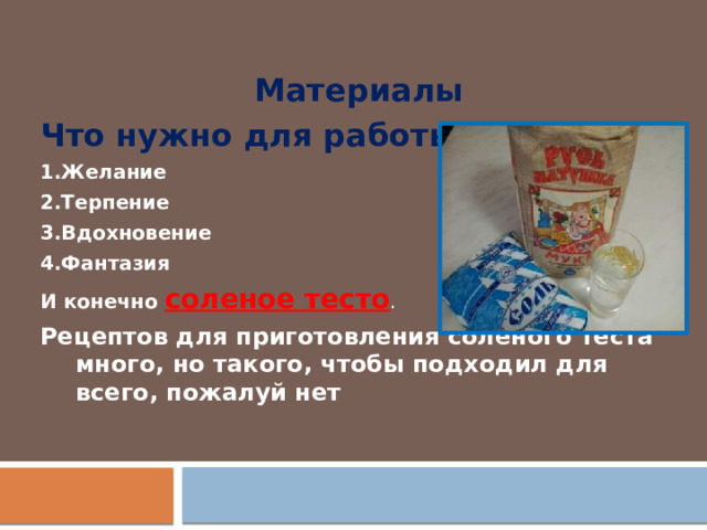Материалы Что нужно для работы? 1.Желание 2.Терпение 3.Вдохновение 4.Фантазия И конечно соленое тесто . Рецептов для приготовления солёного теста много, но такого, чтобы подходил для всего, пожалуй нет 