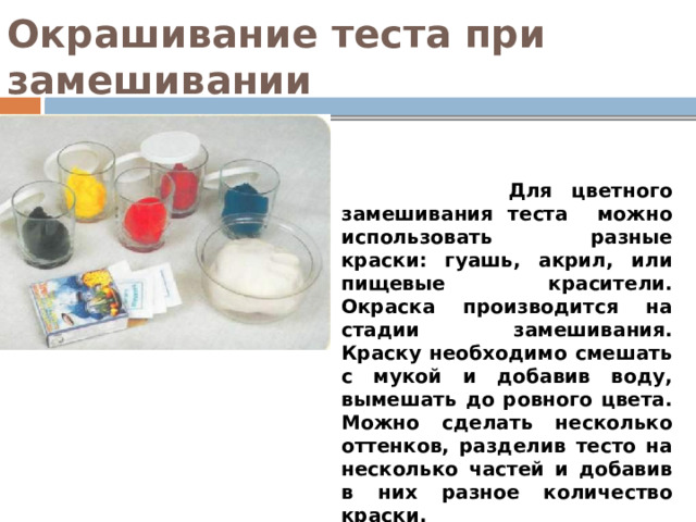 Окрашивание теста при замешивании  Для цветного замешивания теста можно использовать разные краски: гуашь, акрил, или пищевые красители. Окраска производится на стадии замешивания. Краску необходимо смешать с мукой и добавив воду, вымешать до ровного цвета. Можно сделать несколько оттенков, разделив тесто на несколько частей и добавив в них разное количество краски. 