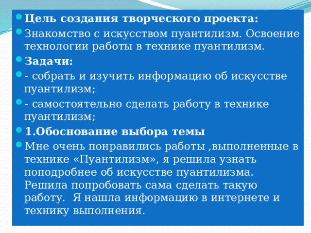 Цель создания творческого проекта: Знакомство с искусством пуантилизм. Освоение технологии работы в технике пуантилизм. Задачи: - собрать и изучить информацию об искусстве пуантилизм; - самостоятельно сделать работу в технике пуантилизм; 1.Обоснование выбора темы Мне очень понравились работы ,выполненные в технике «Пуантилизм», я решила узнать поподробнее об искусстве пуантилизма. Решила попробовать сама сделать такую работу. Я нашла информацию в интернете и технику выполнения. 