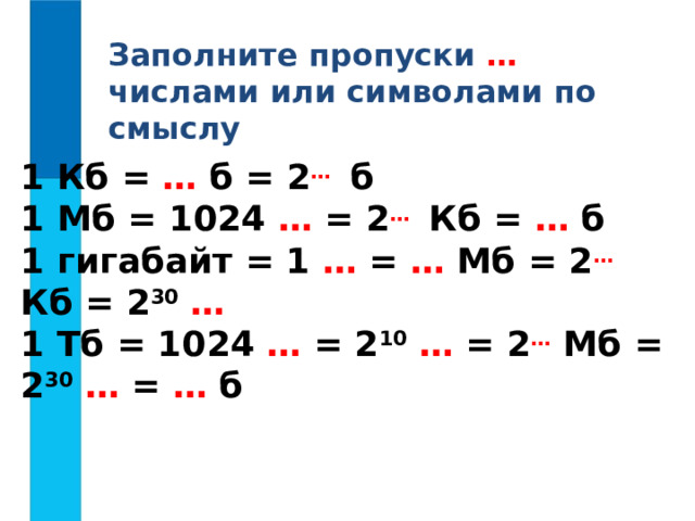 Заполните пропуски … числами или символами по смыслу 1 Кб = … б = 2 …  б 1 Мб = 1024 … = 2 …  Кб = … б 1 гигабайт = 1 … = … Мб = 2 … Кб = 2 30  … 1 Тб = 1024 … = 2 10  … = 2 … Мб = 2 30  … = … б 