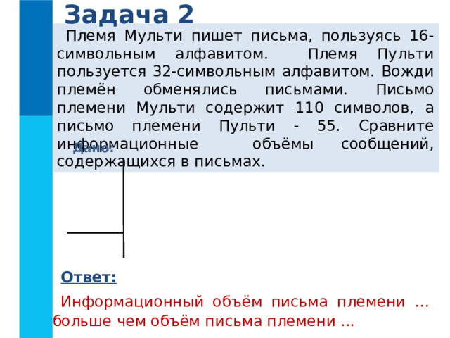 Задача 2 Племя Мульти пишет письма, пользуясь 16-символьным алфавитом. Племя Пульти пользуется 32-символьным алфавитом. Вожди племён обменялись письмами. Письмо племени Мульти содержит 110 символов, а письмо племени Пульти - 55. Сравните информационные объёмы сообщений, содержащихся в письмах. Дано: Ответ: Информационный объём письма племени … больше чем объём письма племени ... 