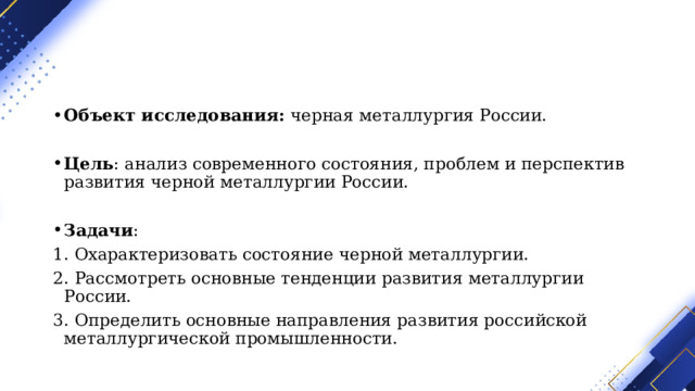 Объект исследования:  черная металлургия России. Цель : анализ современного состояния, проблем и перспектив развития черной металлургии России. Задачи : 1. Охарактеризовать состояние черной металлургии. 2. Рассмотреть основные тенденции развития металлургии России. 3. Определить основные направления развития российской металлургической промышленности. 