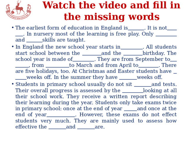 Watch the video and fill in the missing words The earliest form of education in England is  . It is not  . In nursery most of the learning is free play. Only  and  skills are taught. In England the new school year starts in  . All students start school between the  and the  birthday. The school year is made of  . They are from September to  , from  to March and from April to  . There are five holidays, too. At Christmas and Easter students have  weeks off. In the summer they have  weeks off. Students in primary school usually do not sit  and tests. Their overall progress is assessed by the  looking at all their school work. They receive a written report describing their learning during the year. Students only take exams twice in primary school: once at the end of year  and once at the end of year  . However, these exams do not effect students very much. They are mainly used to assess how effective the  and  are. 