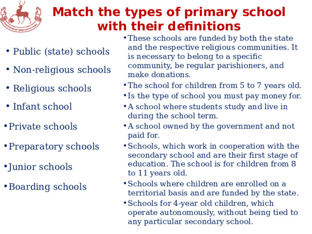 Match the types of primary school with their definitions These schools are funded by both the state and the respective religious communities. It is necessary to belong to a specific community, be regular parishioners, and make donations. The school for children from 5 to 7 years old. Is the type of school you must pay money for. A school where students study and live in during the school term. A school owned by the government and not paid for. Schools, which work in cooperation with the secondary school and are their first stage of education. The school is for children from 8 to 11 years old. Schools where children are enrolled on a territorial basis and are funded by the state. Schools for 4-year old children, which operate autonomously, without being tied to any particular secondary school. Public (state) schools Non-religious schools Religious schools Infant school Private schools Preparatory schools Junior schools Boarding schools 